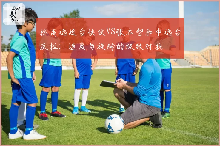 林高远近台快攻VS张本智和中远台反拉：速度与旋转的极致对抗