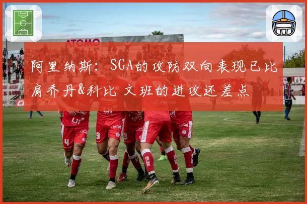 阿里纳斯：SGA的攻防双向表现已比肩乔丹&科比 文班的进攻还差点