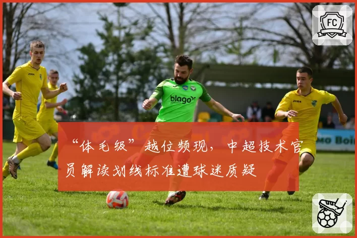 “体毛级”越位频现，中超技术官员解读划线标准遭球迷质疑