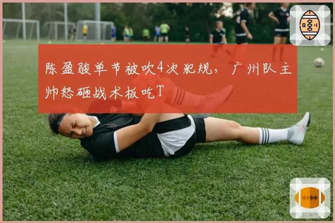 陈盈骏单节被吹4次犯规，广州队主帅怒砸战术板吃T