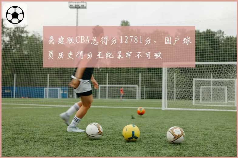 易建联CBA总得分12781分，国产球员历史得分王纪录牢不可破