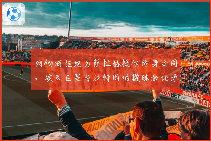 利物浦拒绝为萨拉赫提供终身合同,埃及巨星与沙特间的暧昧激化矛盾