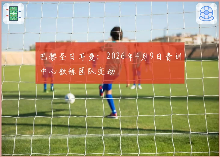 巴黎圣日耳曼：2026年4月9日青训中心教练团队变动